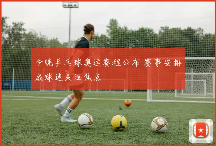 今晚乒乓球奥运赛程公布 赛事安排成球迷关注焦点