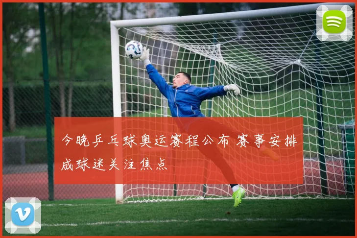 今晚乒乓球奥运赛程公布 赛事安排成球迷关注焦点