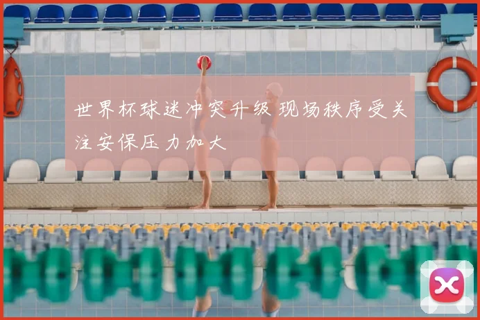 世界杯球迷冲突升级 现场秩序受关注安保压力加大