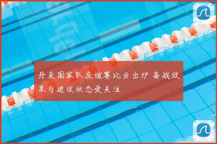 丹麦国家队友谊赛比分出炉 备战效果与进攻状态受关注