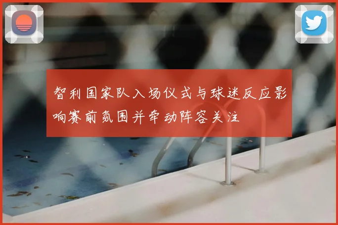 智利国家队入场仪式与球迷反应影响赛前氛围并牵动阵容关注