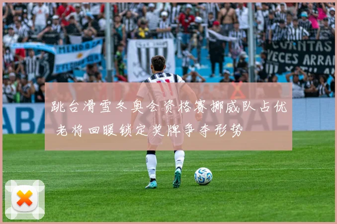 跳台滑雪冬奥会资格赛挪威队占优 老将回暖锁定奖牌争夺形势