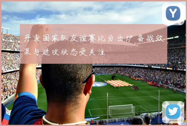 丹麦国家队友谊赛比分出炉 备战效果与进攻状态受关注