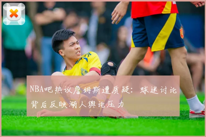 NBA吧热议詹姆斯遭质疑：球迷讨论背后反映湖人舆论压力