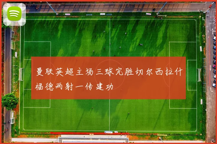 曼联英超主场三球完胜切尔西拉什福德两射一传建功