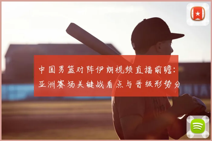 中国男篮对阵伊朗视频直播前瞻：亚洲赛场关键战看点与晋级形势分析