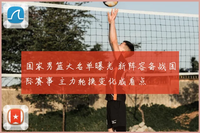 国家男篮大名单曝光 新阵容备战国际赛事 主力轮换变化成看点