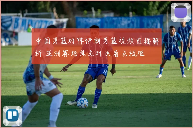 中国男篮对阵伊朗男篮视频直播解析 亚洲赛场焦点对决看点梳理