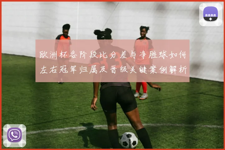 欧洲杯各阶段比分差与净胜球如何左右冠军归属及晋级关键案例解析