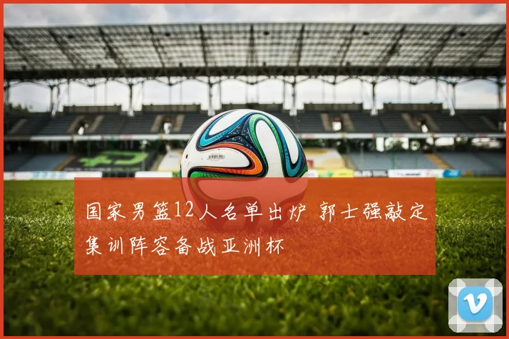 国家男篮12人名单出炉 郭士强敲定集训阵容备战亚洲杯