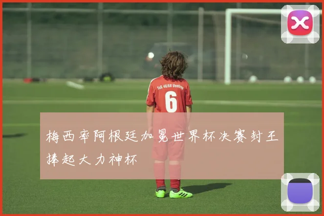 梅西率阿根廷加冕世界杯决赛封王捧起大力神杯