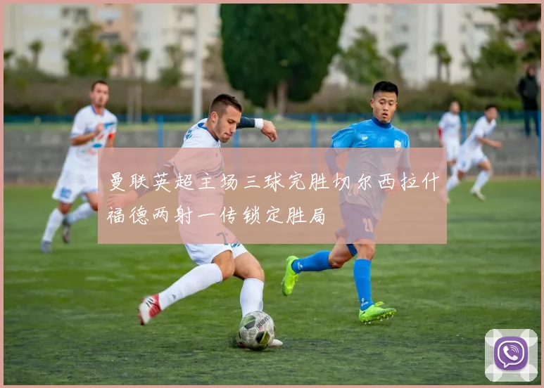 曼联英超主场三球完胜切尔西拉什福德两射一传锁定胜局