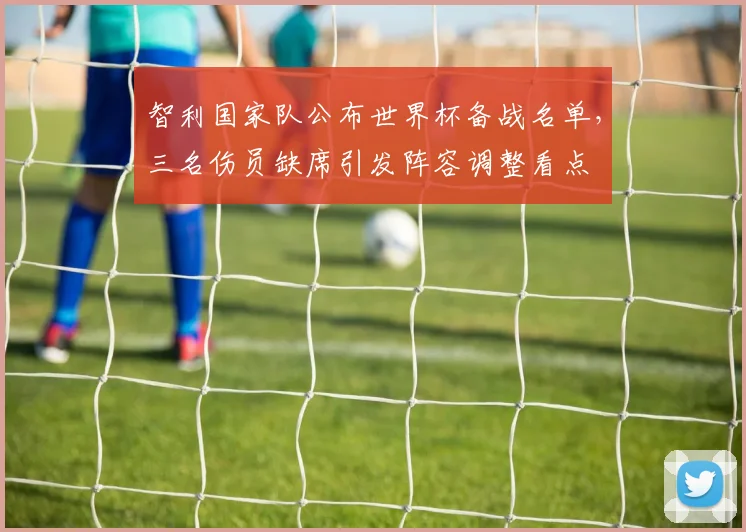 智利国家队公布世界杯备战名单，三名伤员缺席引发阵容调整看点