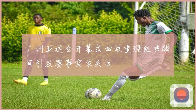 广州亚运会开幕式回放重现经典瞬间引发赛事实录关注